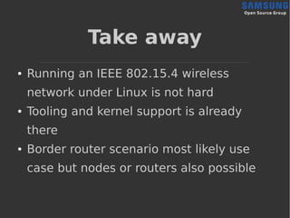 Take away
● Running an IEEE 802.15.4 wireless
network under Linux is not hard
● Tooling and kernel support is already
there
● Border router scenario most likely use
case but nodes or routers also possible
 