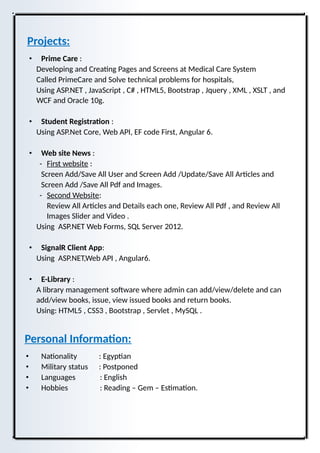 Projects:
• Prime Care :
Developing and Creating Pages and Screens at Medical Care System
Called PrimeCare and Solve technical problems for hospitals,
Using ASP.NET , JavaScript , C# , HTML5, Bootstrap , Jquery , XML , XSLT , and
WCF and Oracle 10g.
• Student Registration :
Using ASP.Net Core, Web API, EF code First, Angular 6.
• Web site News :
- First website :
Screen Add/Save All User and Screen Add /Update/Save All Articles and
Screen Add /Save All Pdf and Images.
- Second Website:
Review All Articles and Details each one, Review All Pdf , and Review All
Images Slider and Video .
Using ASP.NET Web Forms, SQL Server 2012.
• SignalR Client App:
Using ASP.NET,Web API , Angular6.
• E-Library :
A library management software where admin can add/view/delete and can
add/view books, issue, view issued books and return books.
Using: HTML5 , CSS3 , Bootstrap , Servlet , MySQL .
Personal Information:
• Nationality : Egyptian
• Military status : Postponed
• Languages : English
• Hobbies : Reading – Gem – Estimation.
 