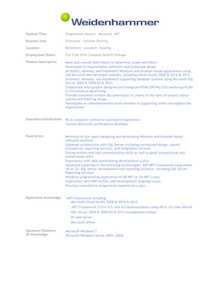 Position Title: Programmer/Analyst – Microsoft .NET
Business Unit: Enterprise - Solution Delivery
Location: Bethlehem, Lancaster, Reading
Employment Status: Full Time With Complete Benefit Package
Position Description: Meet and consult with clients to determine scope and effort
Participate in requirements definition and prototype design
Architect, develop, and implement Windows and browser-based applications using
the Microsoft.Net developer toolsets, including Visual Studio 2008 & 2010 & 2012
Architect, develop, and implement supporting database systems using Microsoft SQL
Server 2005 & 2008 R2 & 2012
Collaborate with graphic designers and integrate HTML/DHTML/CSS/JavaScript/AJAX
to functional programming
Provide consistent written documentation to clients in the form of project status
memos and meeting recaps
Participate as a Weidenhammer team member in supporting others throughout the
organization
Education/Certification: BS in computer science or equivalent experience
Current Microsoft certifications desirable
Experience: Minimum of four years designing and developing Windows and browser-based
software solutions
Database architecture with SQL Server including normalized design, stored
procedures, reporting services, and integration services
Strong written and oral communication skills as well as good interpersonal and
presentation skills
Experience with data warehousing development a plus
Advanced expertise in the following technologies: ASP.NET Framework using either
VB or C#, SQL Server development and reporting solutions, including SQL Server
Reporting Services
Windows programming experience in VB.NET or C#.NET a plus
Experience with PHP/mySQL web development language a plus
Previous consultative assignments experience a plus
Application Knowledge: .NET Framework including:
Microsoft Visual Studio 2008 & 2010 & 2012
.NET Framework 2.0 to 4.5, and its implementation using VB or C# code behind
SQL Server 2005 & 2008 R2 & 2012 management toolset
IIS web server
Microsoft Office
Hardware Platform/
OS Knowledge:
Microsoft Windows 7
Microsoft Windows Server 2003, 2008
 