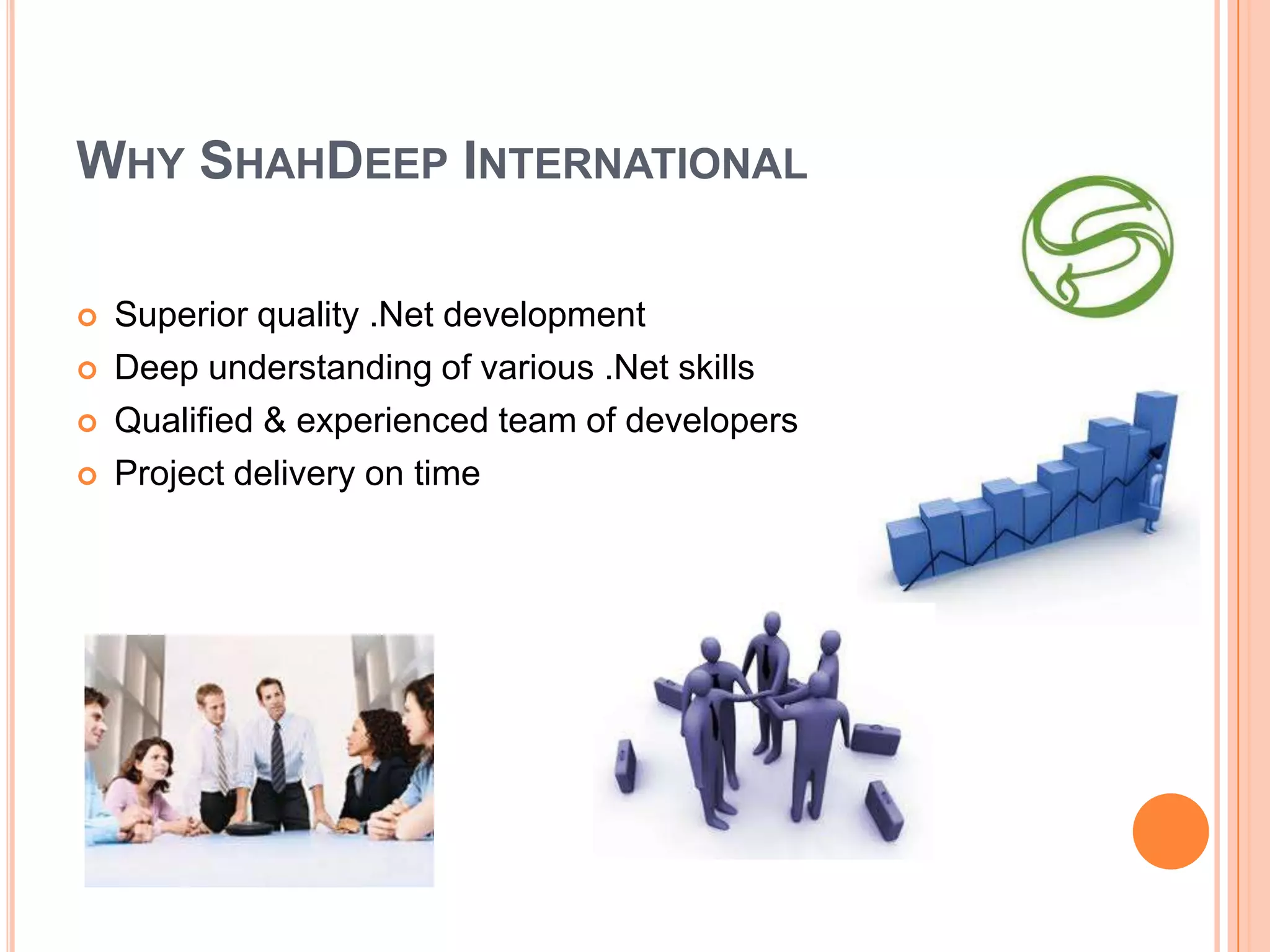 WHY SHAHDEEP INTERNATIONAL

   Superior quality .Net development
   Deep understanding of various .Net skills
   Qualified & experienced team of developers
   Project delivery on time
 