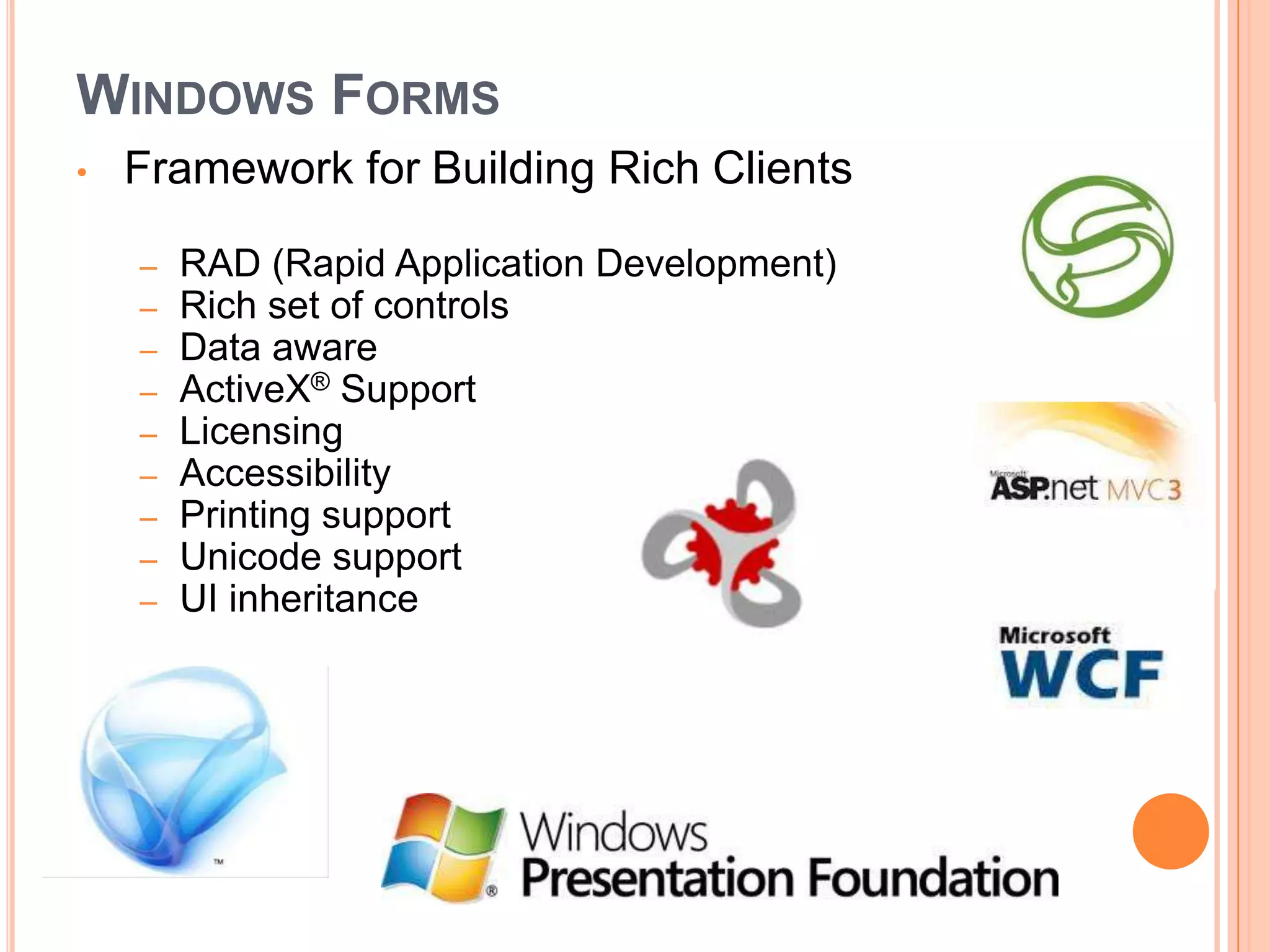 WINDOWS FORMS
•   Framework for Building Rich Clients

    –   RAD (Rapid Application Development)
    –   Rich set of controls
    –   Data aware
    –   ActiveX® Support
    –   Licensing
    –   Accessibility
    –   Printing support
    –   Unicode support
    –   UI inheritance
 
