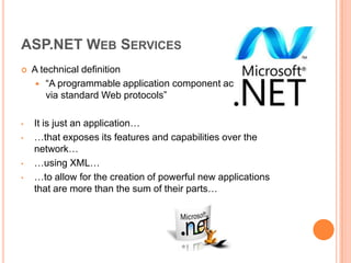 ASP.NET WEB SERVICES
   A technical definition
      “A programmable application component accessible
        via standard Web protocols”

•   It is just an application…
•   …that exposes its features and capabilities over the
    network…
•   …using XML…
•   …to allow for the creation of powerful new applications
    that are more than the sum of their parts…
 