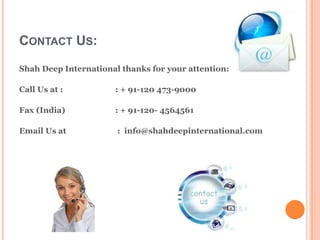 CONTACT US:
Shah Deep International thanks for your attention:

Call Us at :          : + 91-120 473-9000

Fax (India)           : + 91-120- 4564561

Email Us at            : info@shahdeepinternational.com
 