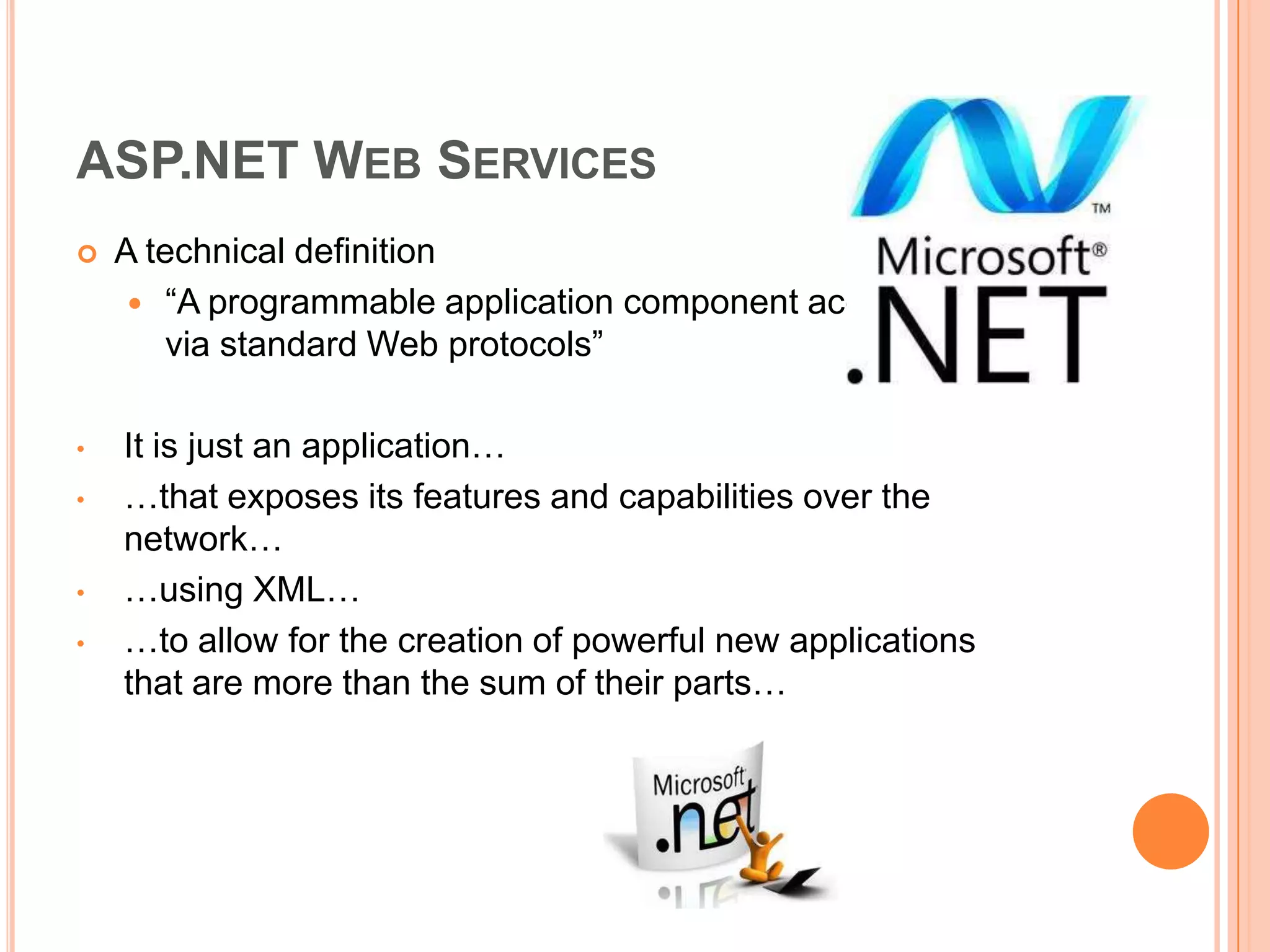 ASP.NET WEB SERVICES
   A technical definition
      “A programmable application component accessible
        via standard Web protocols”

•   It is just an application…
•   …that exposes its features and capabilities over the
    network…
•   …using XML…
•   …to allow for the creation of powerful new applications
    that are more than the sum of their parts…
 