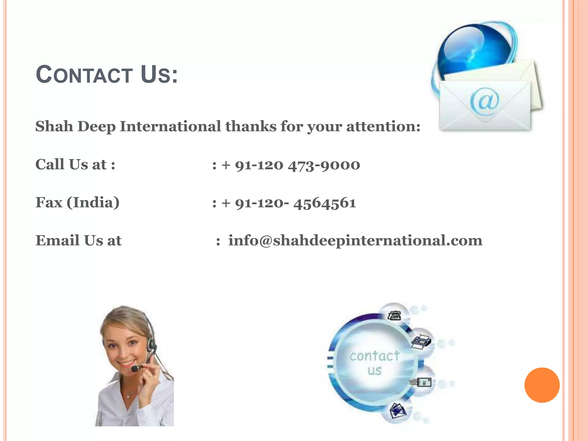 CONTACT US:
Shah Deep International thanks for your attention:

Call Us at :          : + 91-120 473-9000

Fax (India)           : + 91-120- 4564561

Email Us at            : info@shahdeepinternational.com
 