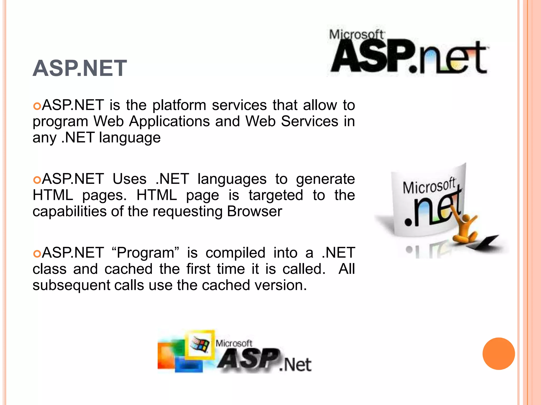 ASP.NET
ASP.NET   is the platform services that allow to
program Web Applications and Web Services in
any .NET language

ASP.NET     Uses .NET languages to generate
HTML pages. HTML page is targeted to the
capabilities of the requesting Browser

ASP.NET   “Program” is compiled into a .NET
class and cached the first time it is called. All
subsequent calls use the cached version.
 