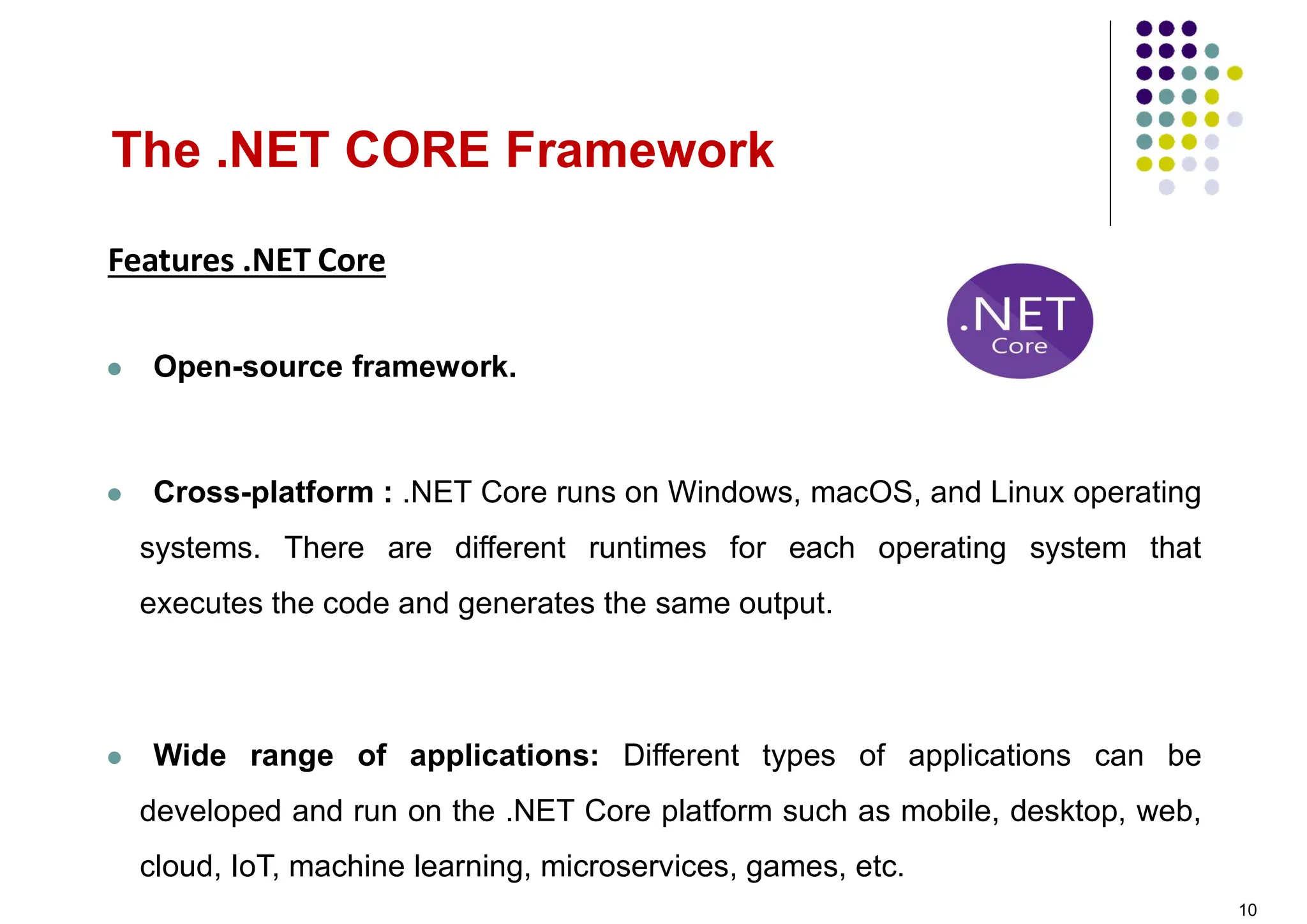 Features .NET Core
 Open-source framework.
 Cross-platform : .NET Core runs on Windows, macOS, and Linux operating
systems. There are different runtimes for each operating system that
executes the code and generates the same output.
 Wide range of applications: Different types of applications can be
developed and run on the .NET Core platform such as mobile, desktop, web,
cloud, IoT, machine learning, microservices, games, etc.
The .NET CORE Framework
10
 