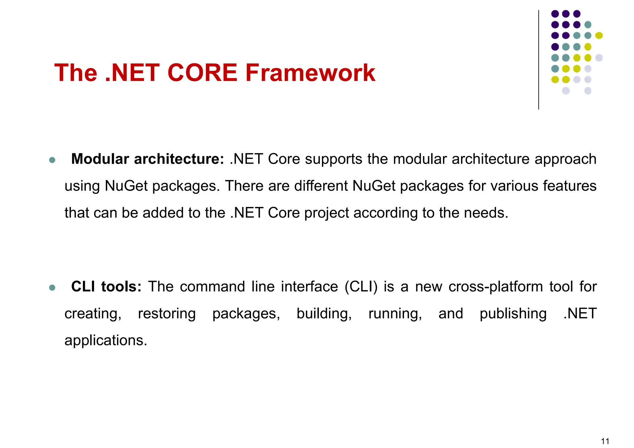  Modular architecture: .NET Core supports the modular architecture approach
using NuGet packages. There are different NuGet packages for various features
that can be added to the .NET Core project according to the needs.
 CLI tools: The command line interface (CLI) is a new cross-platform tool for
creating, restoring packages, building, running, and publishing .NET
applications.
The .NET CORE Framework
11
 