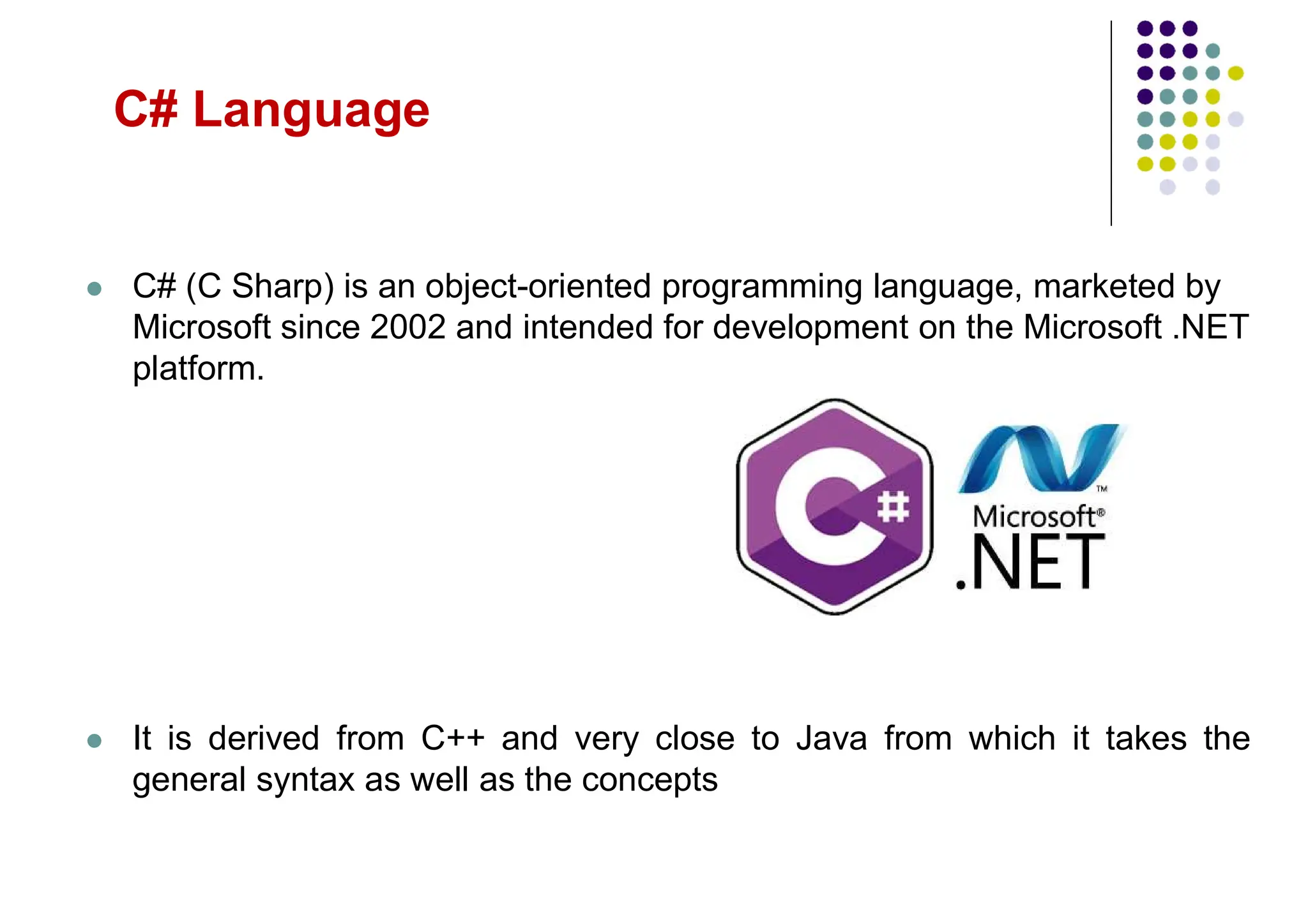 C# Language
 C# (C Sharp) is an object-oriented programming language, marketed by
Microsoft since 2002 and intended for development on the Microsoft .NET
platform.
 It is derived from C++ and very close to Java from which it takes the
general syntax as well as the concepts
 