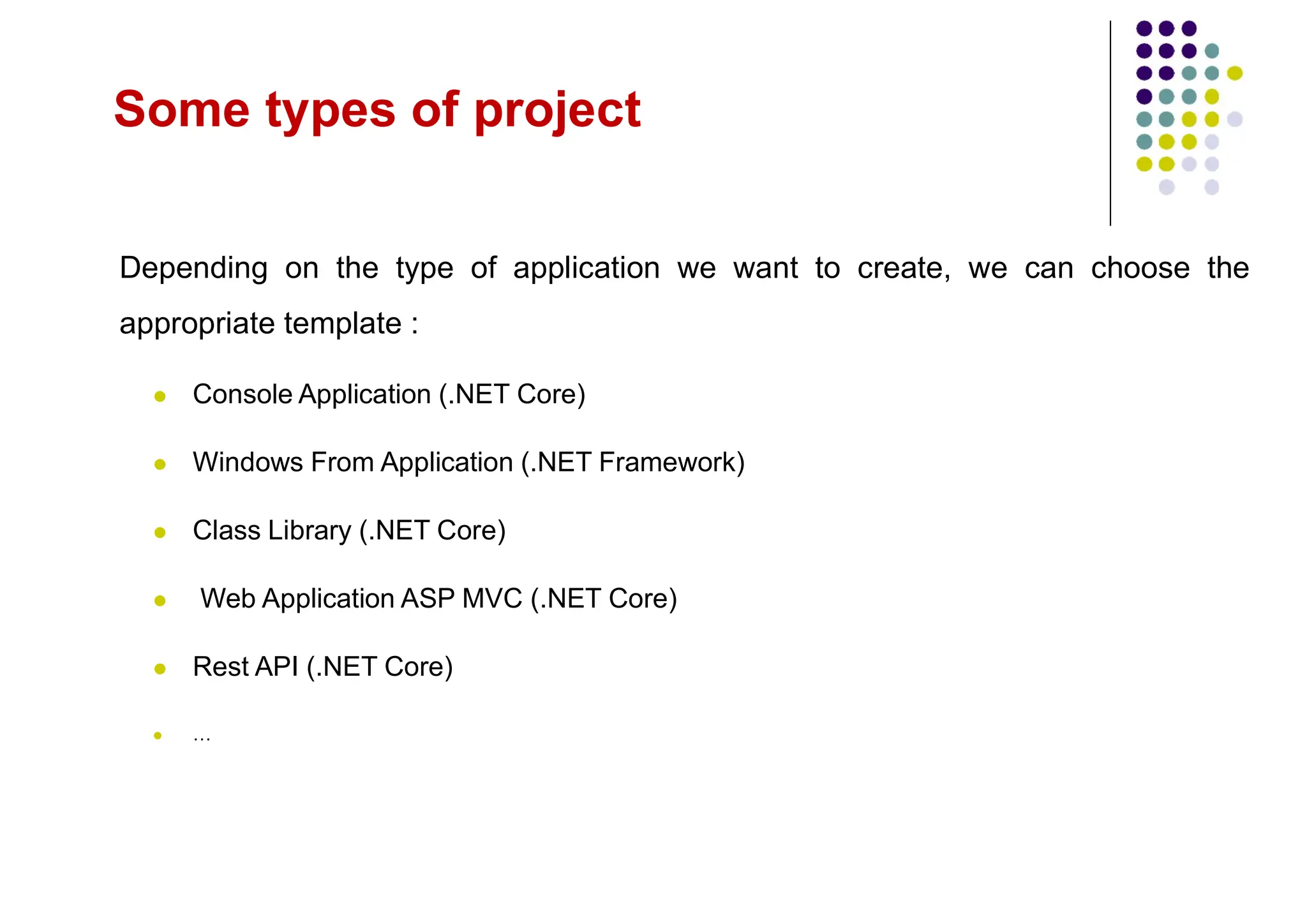 Some types of project
Depending on the type of application we want to create, we can choose the
appropriate template :
 Console Application (.NET Core)
 Windows From Application (.NET Framework)
 Class Library (.NET Core)
 Web Application ASP MVC (.NET Core)
 Rest API (.NET Core)
 …
 