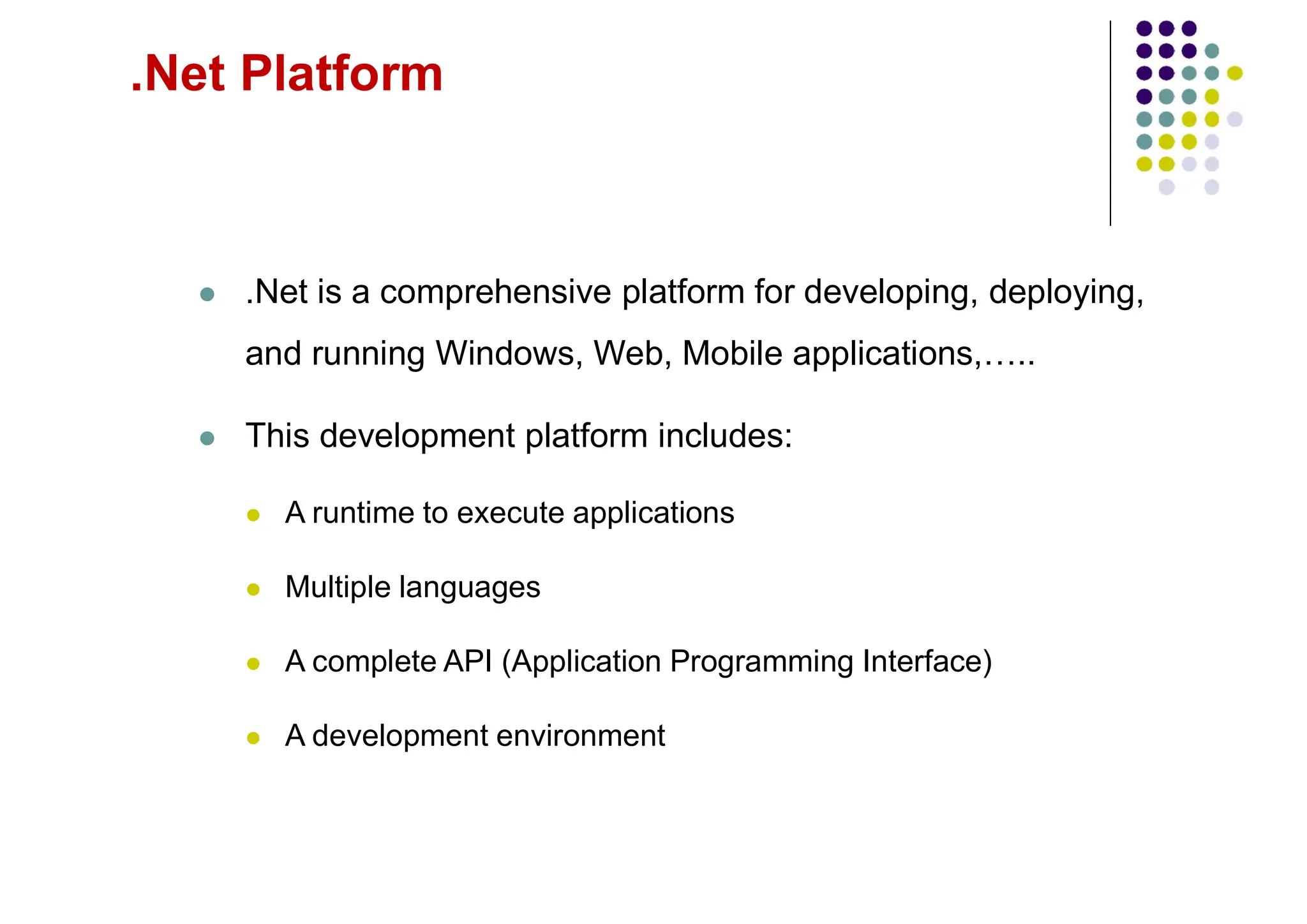 .Net Platform
 .Net is a comprehensive platform for developing, deploying,
and running Windows, Web, Mobile applications,…..
 This development platform includes:
 A runtime to execute applications
 Multiple languages
 A complete API (Application Programming Interface)
 A development environment
 