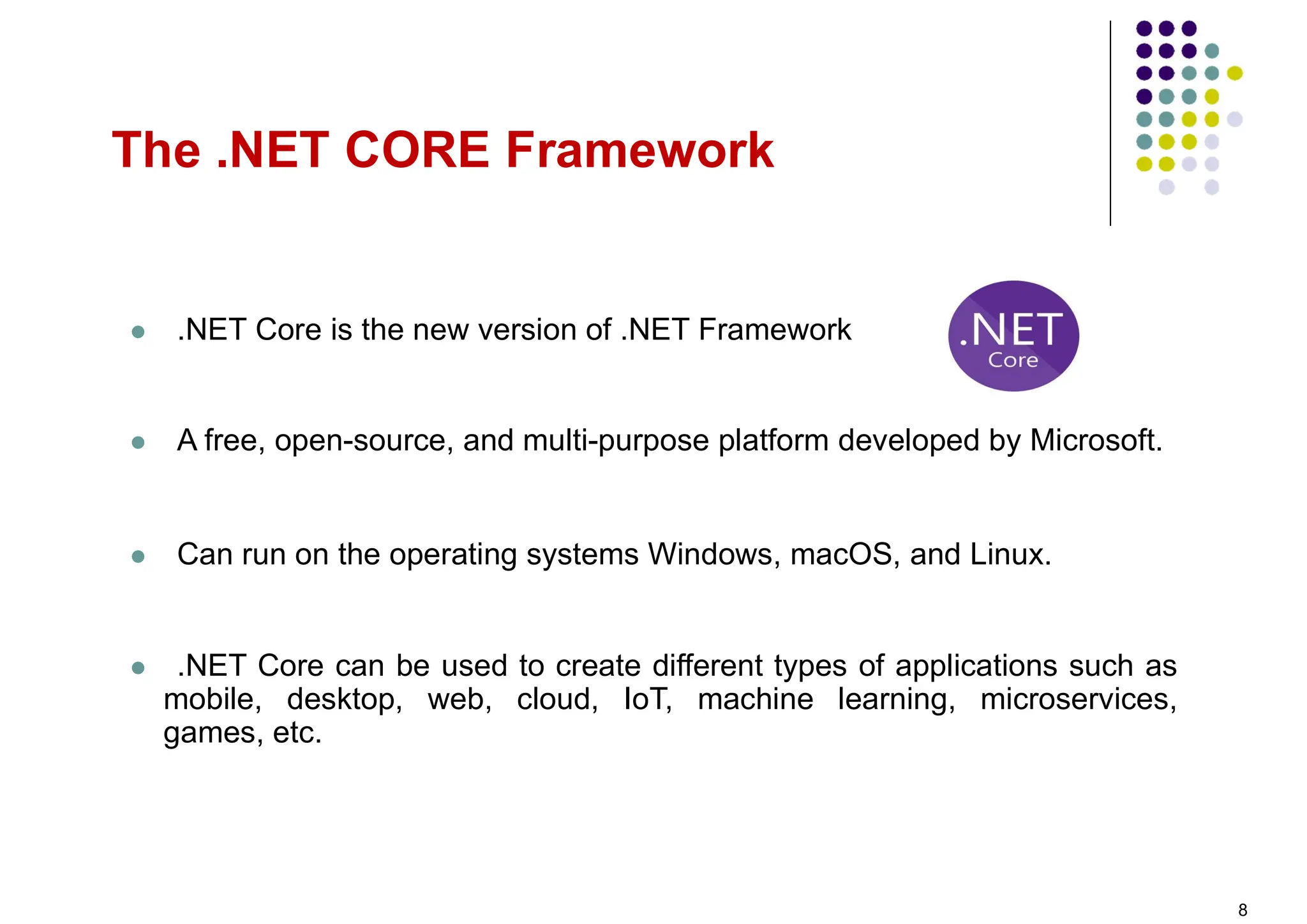  .NET Core is the new version of .NET Framework
 A free, open-source, and multi-purpose platform developed by Microsoft.
 Can run on the operating systems Windows, macOS, and Linux.
 .NET Core can be used to create different types of applications such as
mobile, desktop, web, cloud, IoT, machine learning, microservices,
games, etc.
The .NET CORE Framework
8
 