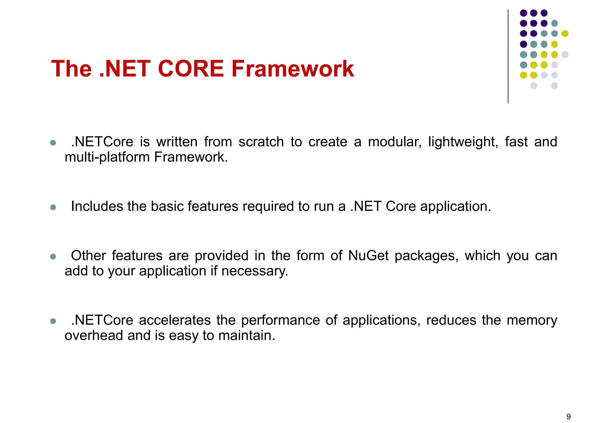  .NETCore is written from scratch to create a modular, lightweight, fast and
multi-platform Framework.
 Includes the basic features required to run a .NET Core application.
 Other features are provided in the form of NuGet packages, which you can
add to your application if necessary.
 .NETCore accelerates the performance of applications, reduces the memory
overhead and is easy to maintain.
The .NET CORE Framework
9
 