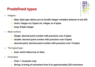 Predefined types
 Integers:
 Byte: Byte type allows you to handle integer variables between 0 and 255
 short: integer on 2 bytes int: integer on 4 bytes
 long: 8-byte integer
 Real numbers
 Single: decimal point number with precision over 4 bytes
 double: decimal point number with precision over 8 bytes
 decimal point: decimal point number with precision over 12 bytes
 The logical type:
 bool: which takes true or false
 Characters
 Char: 1 character only
 String: A string of characters from 0 to approximately 230 characters
 
