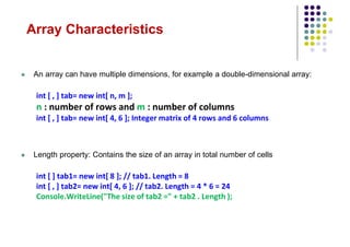 Array Characteristics
 An array can have multiple dimensions, for example a double-dimensional array:
int [ , ] tab= new int[ n, m ];
n : number of rows and m : number of columns
int [ , ] tab= new int[ 4, 6 ]; Integer matrix of 4 rows and 6 columns
 Length property: Contains the size of an array in total number of cells
int [ ] tab1= new int[ 8 ]; // tab1. Length = 8
int [ , ] tab2= new int[ 4, 6 ]; // tab2. Length = 4 * 6 = 24
Console.WriteLine("The size of tab2 =" + tab2 . Length );
 