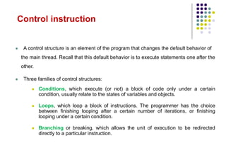  A control structure is an element of the program that changes the default behavior of
the main thread. Recall that this default behavior is to execute statements one after the
other.
 Three families of control structures:
 Conditions, which execute (or not) a block of code only under a certain
condition, usually relate to the states of variables and objects.
 Loops, which loop a block of instructions. The programmer has the choice
between finishing looping after a certain number of iterations, or finishing
looping under a certain condition.
 Branching or breaking, which allows the unit of execution to be redirected
directly to a particular instruction.
Control instruction
 