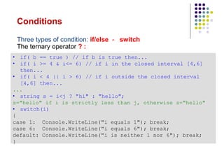 Conditions
• if( b == true ) // if b is true then...
• if( i >= 4 & i<= 6) // if i in the closed interval [4,6]
then...
• if( i < 4 || i > 6) // if i outside the closed interval
[4,6] then...
...
• string s = i<j ? "hi" : "hello";
s="hello" if i is strictly less than j, otherwise s="hello"
• switch(i)
{
case 1: Console.WriteLine("i equals 1"); break;
case 6: Console.WriteLine("i equals 6"); break;
default: Console.WriteLine("i is neither 1 nor 6"); break;
}
Three types of condition: if/else - switch
The ternary operator ? :
 
