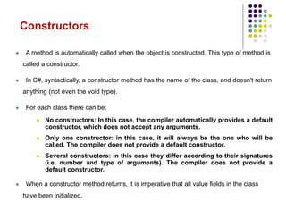 Constructors
 A method is automatically called when the object is constructed. This type of method is
called a constructor.
 In C#, syntactically, a constructor method has the name of the class, and doesn't return
anything (not even the void type).
 For each class there can be:
 No constructors: In this case, the compiler automatically provides a default
constructor, which does not accept any arguments.
 Only one constructor: in this case, it will always be the one who will be
called. The compiler does not provide a default constructor.
 Several constructors: in this case they differ according to their signatures
(i.e. number and type of arguments). The compiler does not provide a
default constructor.
 When a constructor method returns, it is imperative that all value fields in the class
have been initialized.
 