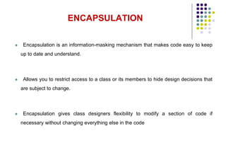  Encapsulation is an information-masking mechanism that makes code easy to keep
up to date and understand.
 Allows you to restrict access to a class or its members to hide design decisions that
are subject to change.
 Encapsulation gives class designers flexibility to modify a section of code if
necessary without changing everything else in the code
ENCAPSULATION
17
 