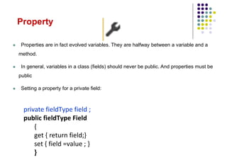 Property
 Properties are in fact evolved variables. They are halfway between a variable and a
method.
 In general, variables in a class (fields) should never be public. And properties must be
public
 Setting a property for a private field:
private fieldType field ;
public fieldType Field
{
get { return field;}
set { field =value ; }
}
 