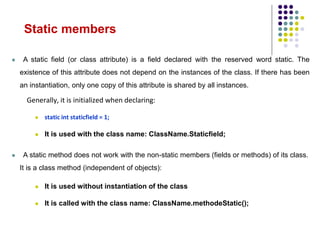 Static members
 A static field (or class attribute) is a field declared with the reserved word static. The
existence of this attribute does not depend on the instances of the class. If there has been
an instantiation, only one copy of this attribute is shared by all instances.
Generally, it is initialized when declaring:
 static int staticfield = 1;
 It is used with the class name: ClassName.Staticfield;
 A static method does not work with the non-static members (fields or methods) of its class.
It is a class method (independent of objects):
 It is used without instantiation of the class
 It is called with the class name: ClassName.methodeStatic();
 