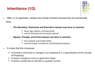 Inheritance (1/2)
 Often, in an application, classes have similar members because they are semantically
close:
 The Secretary, Technician and Executive classes may have in common
 Name, Age, Address, and Salary fields
 and the Evaluate() and Increase() methods.
 Square, Triangle, and Circle classes can have in common
 the LineColor and LineSize fields
 and the Draw(), Translation(), and Rotation() methods.
 It is clear that this is because:
 A secretary, technician or manager is an employee (i.e. a specialization of the concept
of Employee).
 A square, triangle or circle is a geometric shape.
 A button, combo-box or edit-box is a graphic control.
 