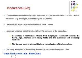  The idea of reuse is to identify these similarities, and encapsulate them in a class called a
base class (e.g. Employee, GeometricFigure, or Control).
 Base classes are sometimes referred to as super classes.
 A derived class is a class that inherits from the members of the base class.
 Concretely, if Technician inherits from Employee: Technician inherits the
Name, Age, Address, and Salary fields and the Evaluate() and Increase()
methods.
 The derived class is also said to be a specialization of the base class.
 Declaring a subclass is done using : followed by the name of the parent class.
class DerivatedClass: BaseClass
{ ….}
Inheritance (2/2)
 