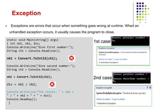 static void Main(string[] args)
{ int nb1, nb2, div;
Console.WriteLine("Give first number:");
String ch1 = Console.ReadLine();
nb1 = Convert.ToInt32(ch1);
Console.WriteLine("Give second number:");
String ch2 = Console.ReadLine();
nb2 = Convert.ToInt32(ch2);
div = nb1 / nb2;
Console.WriteLine("The result: " + nb1 +
" / " + nb2 + " = " + div);
Console.ReadKey();
}
1st case
2nd case
 Exceptions are errors that occur when something goes wrong at runtime. When an
unhandled exception occurs, it usually causes the program to close.
Exception
 