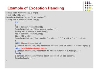 Example of Exception Handling
static void Main(string[] args)
{ int nb1, nb2, div;
Console.WriteLine("Give first number:");
String ch1 = Console.ReadLine();
try
{
nb1 = Convert.ToInt32(ch1);
Console.WriteLine("Give second number:");
String ch2 = Console.ReadLine();
nb2 = Convert.ToInt32(ch2);
div = nb1 / nb2;
Console.WriteLine("The result: " + nb1 + " / " + nb2 + " = " + div);
}
catch (FormatException e)
{ Console.WriteLine("Pay attention to the type of data:" + e.Message); }
catch (DivideByZeroException e)
{ Console.WriteLine("Attention to the divider:" + e.Message); }
finally
{ Console.WriteLine("Thanks block executed in all cases");
Console.ReadKey();}
}
 