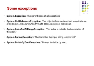 Some exceptions
• System.Exception: The parent class of all exceptions
• System.NullReferenceException: 'The object reference is not set to an instance
of an object.'. It occurs when trying to access an object that is null.
• System.IndexOutOfRangeException: 'The index is outside the boundaries of
the array.'
• System.FormatException: 'The format of the input string is incorrect.'
• System.DivideByZeroException: 'Attempt to divide by zero.'
 