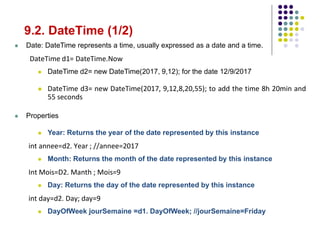 9.2. DateTime (1/2)
 Date: DateTime represents a time, usually expressed as a date and a time.
DateTime d1= DateTime.Now
 DateTime d2= new DateTime(2017, 9,12); for the date 12/9/2017
 DateTime d3= new DateTime(2017, 9,12,8,20,55); to add the time 8h 20min and
55 seconds
 Properties
 Year: Returns the year of the date represented by this instance
int annee=d2. Year ; //annee=2017
 Month: Returns the month of the date represented by this instance
Int Mois=D2. Manth ; Mois=9
 Day: Returns the day of the date represented by this instance
int day=d2. Day; day=9
 DayOfWeek jourSemaine =d1. DayOfWeek; //jourSemaine=Friday
 
