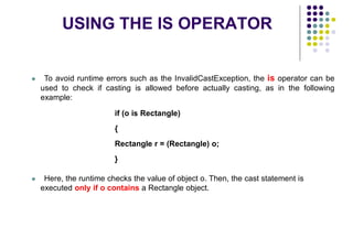 USING THE IS OPERATOR
34
 To avoid runtime errors such as the InvalidCastException, the is operator can be
used to check if casting is allowed before actually casting, as in the following
example:
if (o is Rectangle)
{
Rectangle r = (Rectangle) o;
}
 Here, the runtime checks the value of object o. Then, the cast statement is
executed only if o contains a Rectangle object.
 