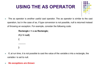 USING THE AS OPERATOR
35
 The as operator is another useful cast operator. The as operator is similar to the cast
operation, but in the case of as, if type conversion is not possible, null is returned instead
of throwing an exception. For example, consider the following code:
Rectangle r = o as Rectangle;
if (r != null)
{
……….
}
 If, at run time, it is not possible to cast the value of the variable o into a rectangle, the
variable r is set to null.
 No exceptions are thrown
 