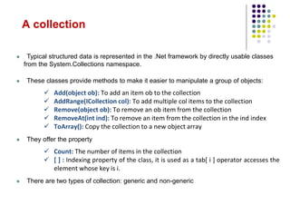  Typical structured data is represented in the .Net framework by directly usable classes
from the System.Collections namespace.
 These classes provide methods to make it easier to manipulate a group of objects:
 Add(object ob): To add an item ob to the collection
 AddRange(ICollection col): To add multiple col items to the collection
 Remove(object ob): To remove an ob item from the collection
 RemoveAt(int ind): To remove an item from the collection in the ind index
 ToArray(): Copy the collection to a new object array
 They offer the property
 Count: The number of items in the collection
 [ ] : Indexing property of the class, it is used as a tab[ i ] operator accesses the
element whose key is i.
 There are two types of collection: generic and non-generic
A collection
 