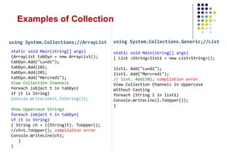 using System.Collections;//ArrayList
static void Main(string[] args)
{ArrayList tabDyn = new ArrayList();
tabDyn.Add("Lundi");
tabDyn.Add(10);
tabDyn.Add(20);
tabDyn.Add("Mercredi");
View Collection Channels
foreach (object t in tabDyn)
if (t is String)
Console.WriteLine(t.ToString());
Show Uppercase Strings
foreach (object t in tabDyn)
if (t is String)
{ String ch = ((String)t). ToUpper();
//ch=t.ToUpper(); compilation error
Console.WriteLine(ch);
}
}
using System.Collections.Generic;//List
static void Main(string[] args)
{ List <String>list1 = new List<String>();
list1. Add("Lundi");
list1. Add("Mercredi");
// list. Add(20); compilation error
View Collection Channels in Uppercase
Without Casting
foreach (String l in list1)
Console.WriteLine(l.ToUpper());
}
Examples of Collection
 