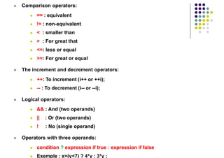  Comparison operators:
 == : equivalent
 != : non-equivalent
 < : smaller than
 > : For great that
 <=: less or equal
 >=: For great or equal
 The increment and decrement operators:
 ++: To increment (i++ or ++i);
 -- : To decrement (i-- or --i);
 Logical operators:
 && : And (two operands)
 || : Or (two operands)
 ! : No (single operand)
 Operators with three operands:
 condition ? expression if true : expression if false
 Exemple : x=(y<7) ? 4*y : 3*y ;
 
