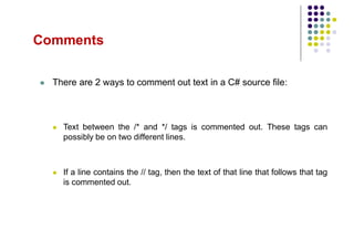 Comments
 There are 2 ways to comment out text in a C# source file:
 Text between the /* and */ tags is commented out. These tags can
possibly be on two different lines.
 If a line contains the // tag, then the text of that line that follows that tag
is commented out.
 