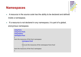 Namespaces
 A resource in the source code has the ability to be declared and defined
inside a namespace.
 If a resource is not declared in any namespace, it is part of a global,
anonymous namespace.
using Foo1;
using Foo1.Foo2;
using System;
namespace Foo1
{
here the resources of the Foo1 namespace
namespace Foo2
{
here are the resources of the namespace Foo1.Foo2
}
here the resources of the Foo1 namespace
}
 