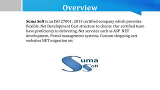 Overview
Suma Soft is an ISO 27001: 2013 certified company which provides
flexible .Net Development Cost structure to clients. Our certified team
have proficiency in delivering .Net services such as ASP .NET
development, Portal management systems, Custom shopping cart
websites NET migration etc
 