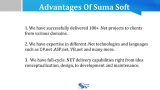 Advantages Of Suma Soft
1. We have successfully delivered 100+ .Net projects to clients
from various domains.
2. We have expertise in different .Net technologies and languages
such as C#.net ,ASP.net, VB.net and many more.
3. We have full-cycle .NET delivery capabilities right from idea
conceptualization, design, to development and maintenance.
 