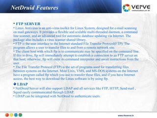 NetDruid Features

• FTP SERVER
• Linux Antivirus is an anti-virus toolkit for Linux System, designed for e-mail scanning
on mail gateways. It provides a flexible and scalable multi-threaded daemon, a command
line scanner, and an advanced tool for automatic database updating via Internet. The
package also includes a virus scanner shared library.
• FTP is the user interface to the Internet standard File Transfer Protocol(FTP). The
program allows a user to transfer files to and from a remote network site.
• The client host with which ftp is to communicate may be specified on the command line.
If this is done, ftp will immediately attempt to establish a connection to an FTP server on
that host; otherwise, ftp will enter its command interpreter and await instructions from the
user.
• The File Transfer Protocol (FTP) is the set of programs used for transferring files
between systems on the Internet. Most Unix, VMS, and MS-DOS systems on the Internet
have a program called ftp which you use to transfer these files, and if you have Internet
access, the best way to download the Linux software is by using ftp.
  LDAP
• NetDruid Server will also support LDAP and all services like FTP, HTTP, Send mail ,
Squid easily communicated through LDAP.
• LDAP can be integrated with NetDruid to authenticate users.




                                                                                   www.theverve.in
                                                                            www.theverve.in
 
