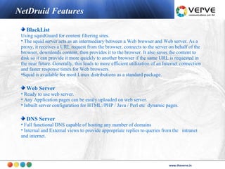 NetDruid Features

   BlackList
 Using squidGuard for content filtering sites.
 • The squid server acts as an intermediary between a Web browser and Web server. As a
 proxy, it receives a URL request from the browser, connects to the server on behalf of the
 browser, downloads content, then provides it to the browser. It also saves the content to
 disk so it can provide it more quickly to another browser if the same URL is requested in
 the near future. Generally, this leads to more efficient utilization of an Internet connection
 and faster response times for Web browsers.
 •Squid is available for most Linux distributions as a standard package.

   Web Server
 • Ready to use web server.
 • Any Application pages can be easily uploaded on web server.
 • Inbuilt server configuration for HTML:/PHP / Java / Perl etc dynamic pages.

   DNS Server
 • Full functional DNS capable of hosting any number of domains
 • Internal and External views to provide appropriate replies to queries from the intranet
 and internet.




                                                                                     www.theverve.in
                                                                              www.theverve.in
 