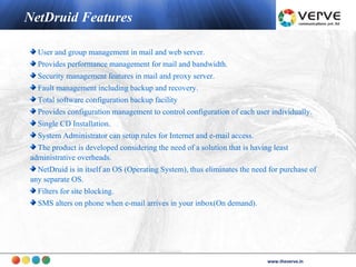 NetDruid Features

  User and group management in mail and web server.
  Provides performance management for mail and bandwidth.
  Security management features in mail and proxy server.
  Fault management including backup and recovery.
  Total software configuration backup facility
  Provides configuration management to control configuration of each user individually.
  Single CD Installation.
  System Administrator can setup rules for Internet and e-mail access.
  The product is developed considering the need of a solution that is having least
administrative overheads.
  NetDruid is in itself an OS (Operating System), thus eliminates the need for purchase of
any separate OS.
  Filters for site blocking.
  SMS alters on phone when e-mail arrives in your inbox(On demand).




                                                                                  www.theverve.in
                                                                           www.theverve.in
 