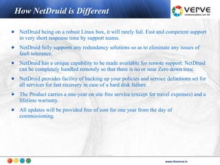 How NetDruid is Different

 NetDruid being on a robust Linux box, it will rarely fail. Fast and competent support
 in very short response time by support teams.
 NetDruid fully supports any redundancy solutions so as to eliminate any issues of
 fault tolerance.
 NetDruid has a unique capability to be made available for remote support. NetDruid
 can be completely handled remotely so that there is no or near Zero down time.
 NetDruid provides facility of backing up your policies and service definitions set for
 all services for fast recovery in case of a hard disk failure.
 The Product carries a one-year on site free service (except for travel expenses) and a
 lifetime warranty.
 All updates will be provided free of cost for one year from the day of
 commissioning.




                                                                           www.theverve.in
                                                                    www.theverve.in
 
