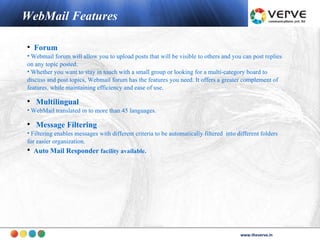 WebMail Features

• Forum
• Webmail forum will allow you to upload posts that will be visible to others and you can post replies
on any topic posted.
• Whether you want to stay in touch with a small group or looking for a multi-category board to
discuss and post topics, Webmail forum has the features you need. It offers a greater complement of
features, while maintaining efficiency and ease of use.

• Multilingual
• WebMail translated in to more than 45 languages.

• Message Filtering
• Filtering enables messages with different criteria to be automatically filtered into different folders
for easier organization.
• Auto Mail Responder facility available.




                                                                                               www.theverve.in
                                                                                        www.theverve.in
 