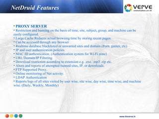 NetDruid Features

• PROXY SERVER
• Restriction and banning on the basis of time, site, subject, group, and machine can be
easily configured.
• Large Cache Reduces actual browsing time by storing recent pages.
• Can be accessed through any browser
• Realtime database blacklisted or unwanted sites and domain (Porn, games, etc)
• IP and user authentication policies.
• MAC ID authentication. (Authentication system for Wi-Fi zone)
• URL/Domain/IP Filtering.
• Download restriction according to extension e.g. .exe. .mp3 .zip etc.
• Alters and reports of attempted banned sites, IP, or downloads.
• FTP Supported Proxy.
• Online monitoring of Net activity.
• LDAP Authentication
• Reports/logs of all sites visited by user wise, site wise, day wise, time wise, and machine
wise. (Daily, Weekly, Monthly)




                                                                                    www.theverve.in
                                                                             www.theverve.in
 