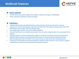 DHCP SERVER A DHCP Server to easily manage and configure network settings on LAN System.  Allow automatic detection of proxy settings .  FIREWALL Implements the deny-by-default feature, enhancing the overall security of the network.  Consists of a set of rules based on data flow from/to LAN. The default settings allow only HTTP and SSH ports to be open from the Internet side.  Can allow other services such as FTP, DNS and SMTP.  Ensures that there is no unauthorized access from, or to the network when it is connected to the Internet.  Software-based, so easily configurable; adapts to all kinds of networks and connectivity tools.  Remote Administration function provides full access for monitoring and administration by authenticated users from the LAN. It can restrict access to the net at user and group levels.  Protection of the LAN from external hacking or attacks via the Internet. It also restricts usage of unproductive and time-consuming Internet protocols like IRC.  NetDruid Features www.theverve.in 