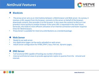 BlackLists The proxy server acts as an intermediary between a Web browser and Web server. As a proxy, it receives a URL request from the browser, connects to the server on behalf of the browser, downloads content, then provides it to the browser. It also saves the content to disk so it can provide it more quickly to another browser if the same URL is requested in the near future. Generally, this leads to more efficient utilization of an Internet connection and faster response times for Web browsers. Proxy Server is available for most Linux distributions as a standard package.  Web Server Ready to use web server. Any Application pages can be easily uploaded on web server. Inbuilt server configuration for HTML:/PHP / Java / Perl etc  dynamic pages. DNS Server Full functional DNS capable of hosting any number of domains Internal and External views to provide appropriate replies to queries from the  intranet and internet. NetDruid Features www.theverve.in 