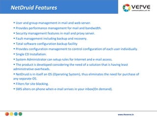 www.theverve.in User and group management in mail and web server. Provides performance management for mail and bandwidth. Security management features in mail and proxy server. Fault management including backup and recovery. Total software configuration backup facility Provides configuration management to control configuration of each user individually. Single CD Installation. System Administrator can setup rules for Internet and e-mail access. The product is developed considering the need of a solution that is having least administrative overheads. NetDruid is in itself an OS (Operating System), thus eliminates the need for purchase of any separate OS.  Filters for site blocking. SMS alters on phone when e-mail arrives in your inbox(On demand). NetDruid Features 