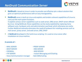 NetDruid   is based on Linux in order to provide cost effective yet a robust solution that gives an optimum performance with an easy manageability. NetDruid   server is built on Linux and exploits and tenders relevant capabilities of Linux to carry out the mail system functions. It exploits various server capabilities such as web server, DNS server, DHCP server offered by Linux. Using NetDruid, these capabilities can be easily exploited by replacing many software suits, hardware units and administration overhead, which otherwise are costly. Further NetDruid indirectly eliminates the need of hardware for installing services such as mail server, proxy server, and web server, DNS, DHCP  A  NetDruid  developed in Perl and Linux scripting. It is used as Linux server after installation on Linux machine. It consists of – - MAIL SERVER  - PROXY SERVER - DHCP SERVER  - DNS SERVER - FIREWALL  - WEB SERVER - FTP SERVER  - Instant Messaging and Chatting  - Voice Communication manager - Bulk SMS/mailing NetDruid Communication Server   www.theverve.in 